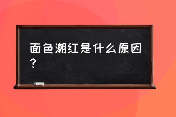 整个面部发红 面色潮红是什么原因？