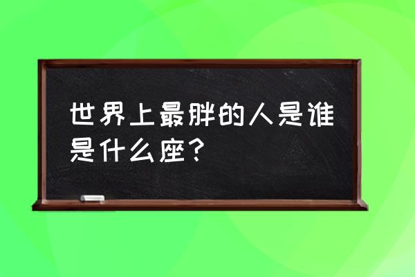 世界上最胖的人 世界上最胖的人是谁是什么座？