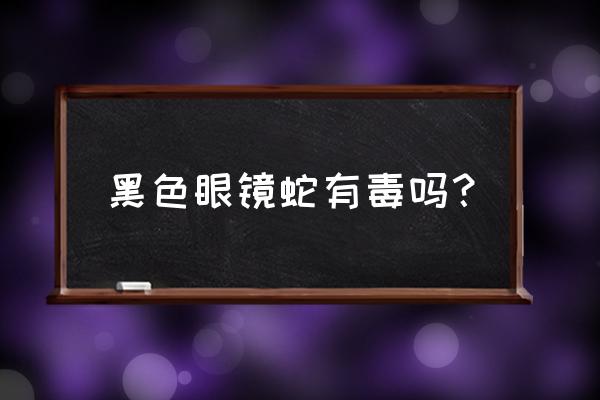 纯黑色的眼镜蛇 黑色眼镜蛇有毒吗？