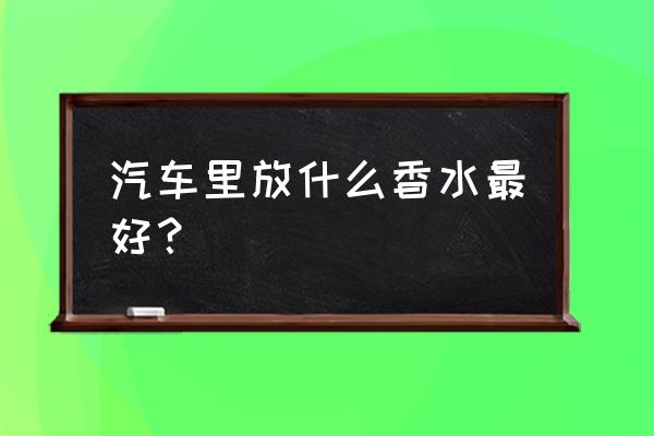 汽车内一般用什么香水 汽车里放什么香水最好？