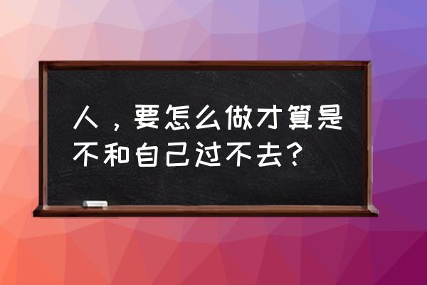 人不要和自己过不去 人，要怎么做才算是不和自己过不去？