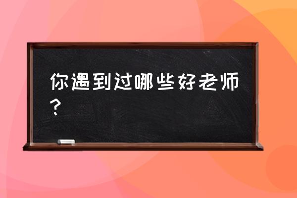 教师我身边的好老师 你遇到过哪些好老师？