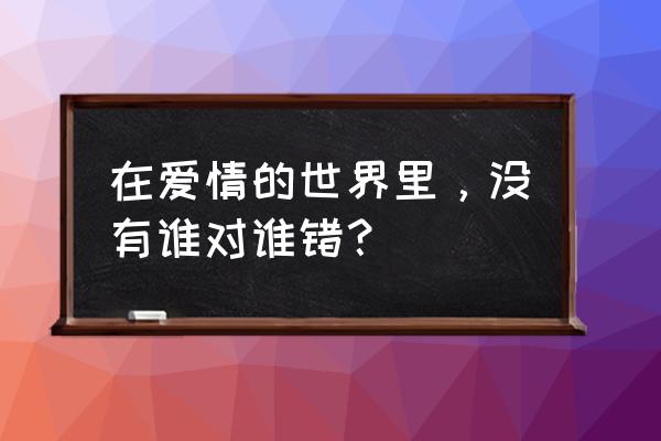 在爱情里没有谁对谁错 在爱情的世界里，没有谁对谁错？