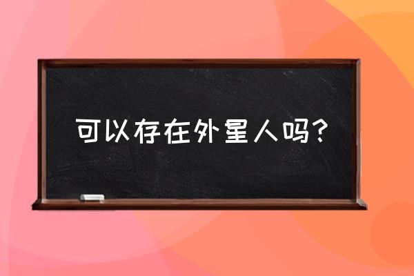 外星人存在吗真实 可以存在外星人吗？