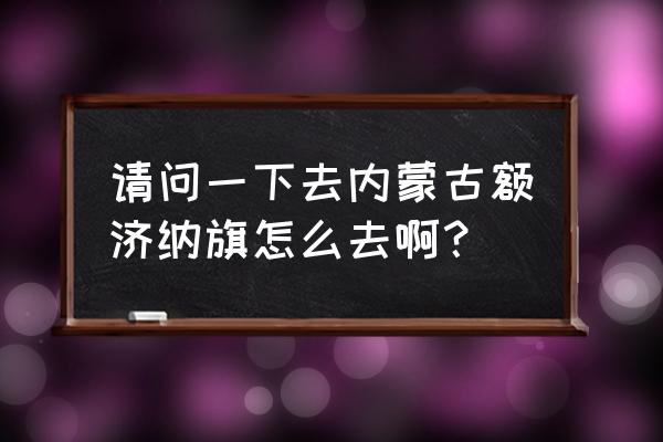 额济纳旗怎么去 请问一下去内蒙古额济纳旗怎么去啊？