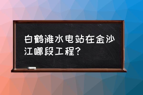 白鹤滩水电站在哪里 白鹤滩水电站在金沙江哪段工程？