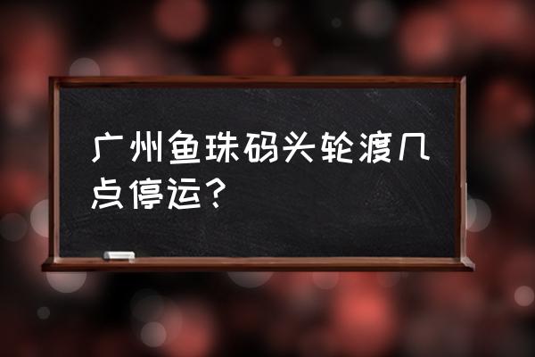 广州水上巴士时刻表 广州鱼珠码头轮渡几点停运？