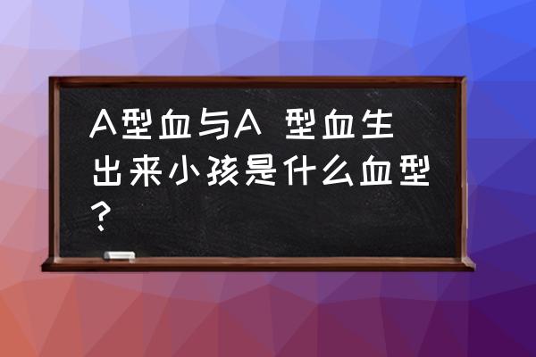 a型血和a型血的人在一起 A型血与A 型血生出来小孩是什么血型？