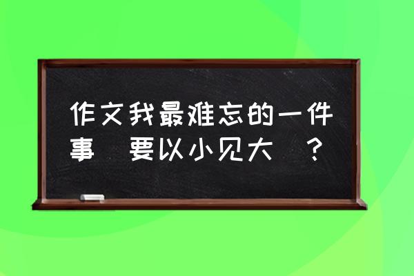 这件事确实让我我难忘 作文我最难忘的一件事(要以小见大)？