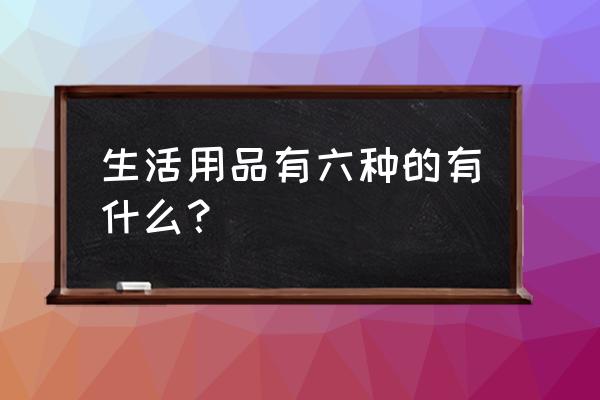 生活用品有哪些大类 生活用品有六种的有什么？