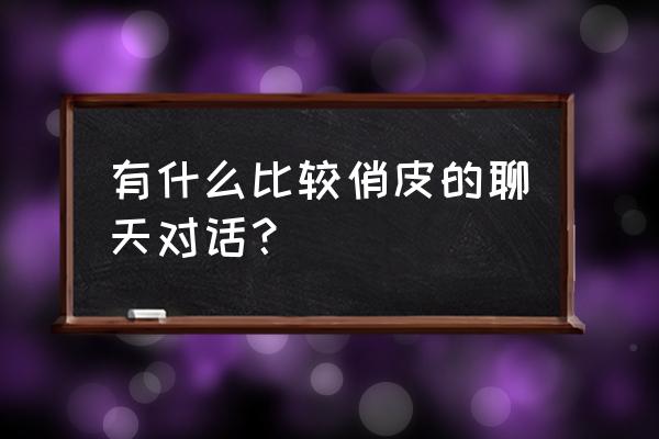 日常聊天长对话 有什么比较俏皮的聊天对话？