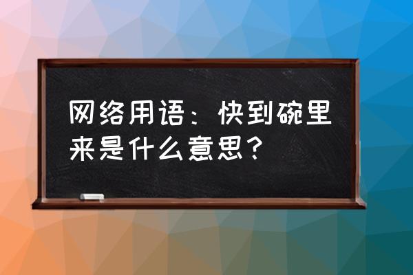 快到碗里来 你才到碗里去 网络用语：快到碗里来是什么意思？