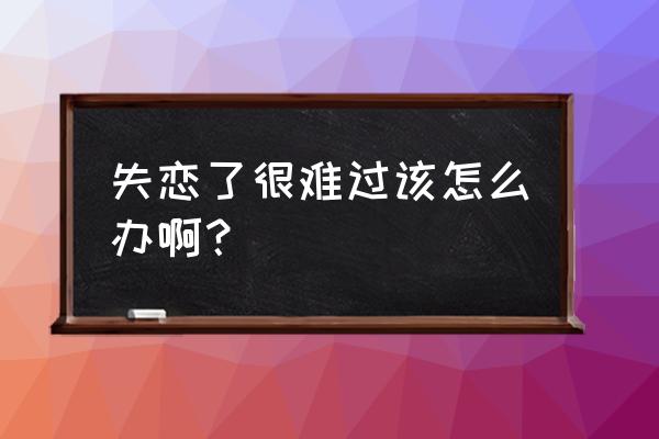 我失恋了好难过该怎么办 失恋了很难过该怎么办啊？