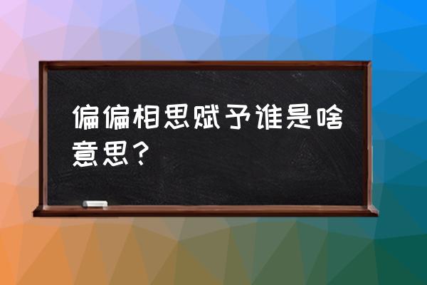 你说相思赋予谁啥意思 偏偏相思赋予谁是啥意思？