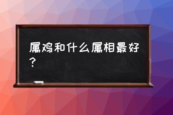 属鸡和什么属相最配最合适 属鸡和什么属相最好？