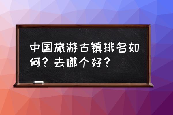 古镇旅游排名 中国旅游古镇排名如何？去哪个好？