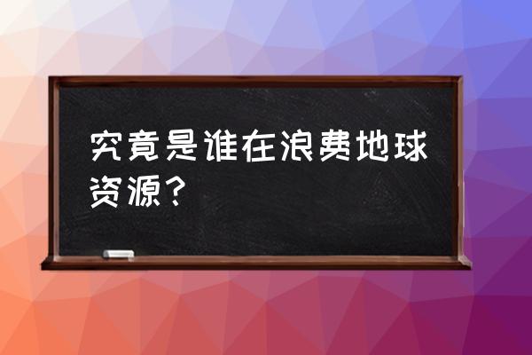 近些年地球浪费资源 究竟是谁在浪费地球资源？