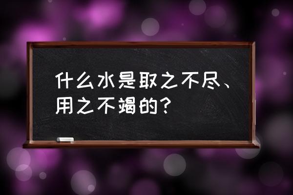 什么水一直用都用不完 什么水是取之不尽、用之不竭的？