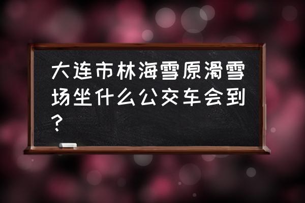 大连林海滑雪场班车 大连市林海雪原滑雪场坐什么公交车会到？