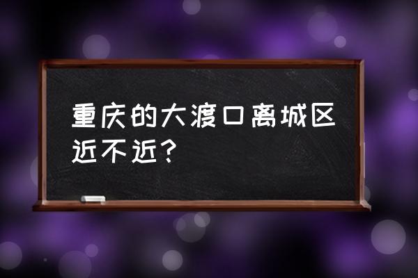 大渡口镇人口 重庆的大渡口离城区近不近？