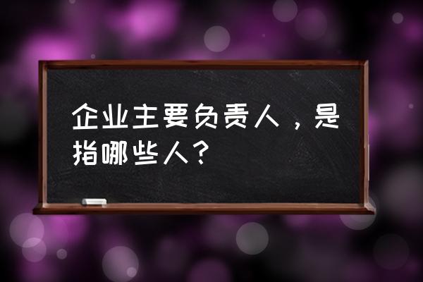 主要负责人包括 企业主要负责人，是指哪些人？