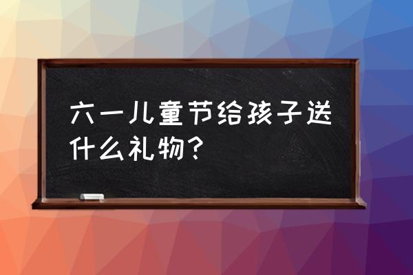 六一儿童节送孩子礼物 六一儿童节给孩子送什么礼物？