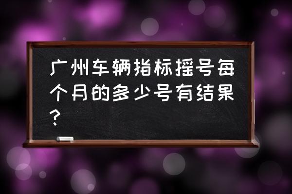 广州小汽车摇号结果查询 广州车辆指标摇号每个月的多少号有结果？