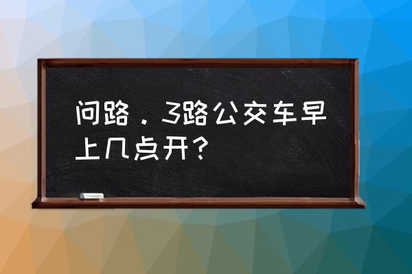 3路公交车路线时间表 问路。3路公交车早上几点开？