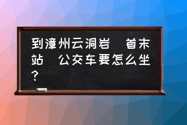 漳州云洞岩路线 到漳州云洞岩(首末站)公交车要怎么坐？