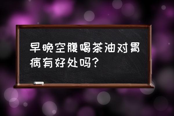 每天喝一口茶油的功效 早晚空腹喝茶油对胃病有好处吗？