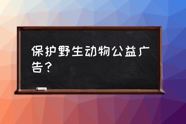 保护动物环境的宣传语 保护野生动物公益广告？