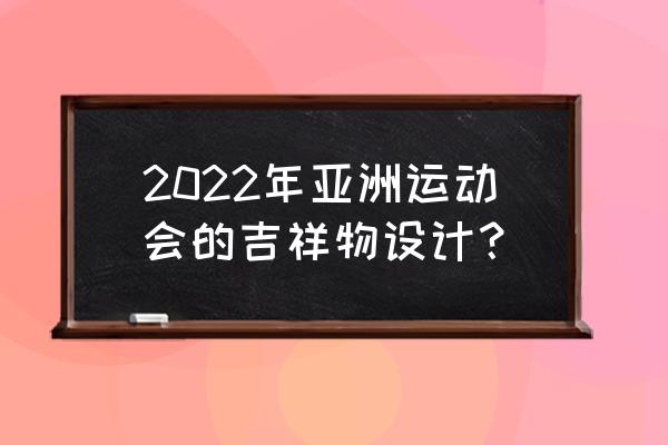 亚运会吉祥物寓意 2022年亚洲运动会的吉祥物设计？