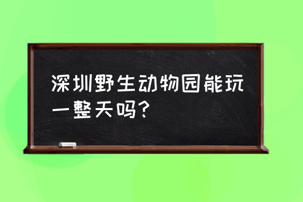 深圳野生动物园好玩吗 深圳野生动物园能玩一整天吗？