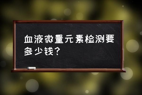 抽血查微量元素多少钱 血液微量元素检测要多少钱？