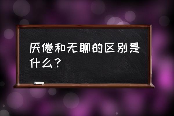 厌倦的意思是什么原因 厌倦和无聊的区别是什么？