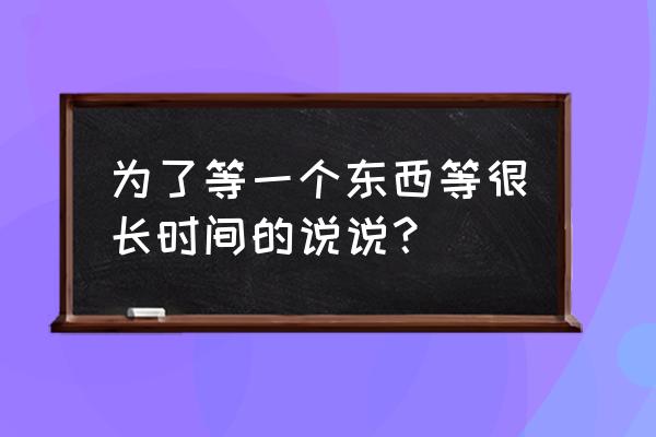 为了这一天等了很久 为了等一个东西等很长时间的说说？