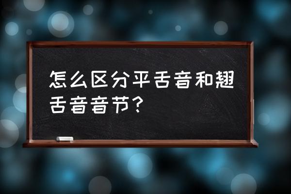 平舌音和翘舌音怎么区分 怎么区分平舌音和翘舌音音节？