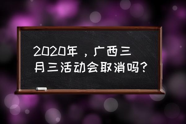 三月三放假安排2020 2020年，广西三月三活动会取消吗？