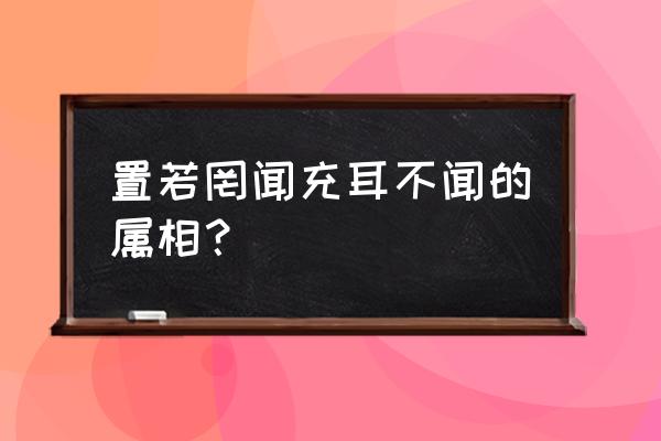 听而不闻视而不见的意思 置若罔闻充耳不闻的属相？