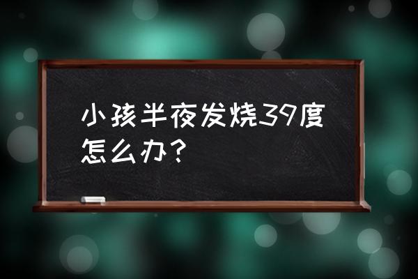 小孩半夜发烧39度怎么办 小孩半夜发烧39度怎么办？