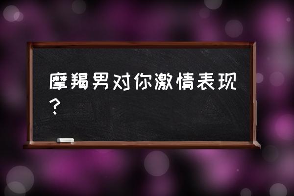 判断摩羯男喜欢一个人 摩羯男对你激情表现？