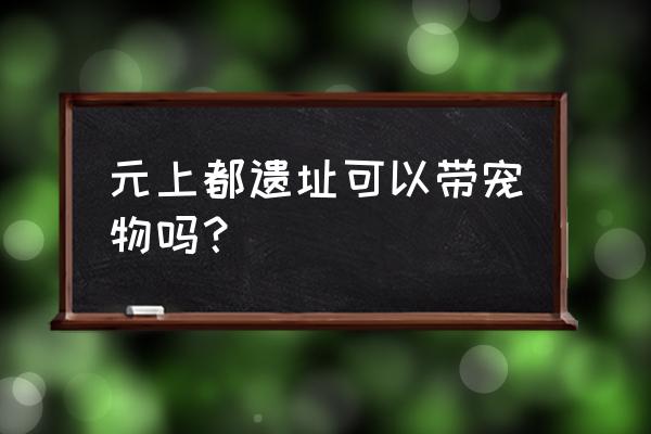 元上都遗址公园 元上都遗址可以带宠物吗？