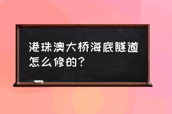 香港海底隧道怎么造成的 港珠澳大桥海底隧道怎么修的？