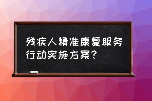 打造精准服务 残疾人精准康复服务行动实施方案？