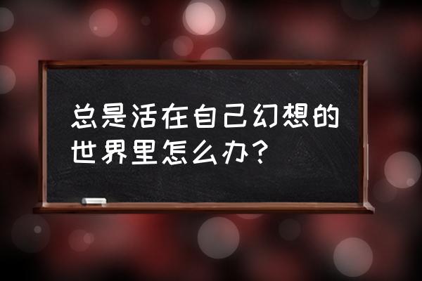 我的大脑连接幻想世界 总是活在自己幻想的世界里怎么办？