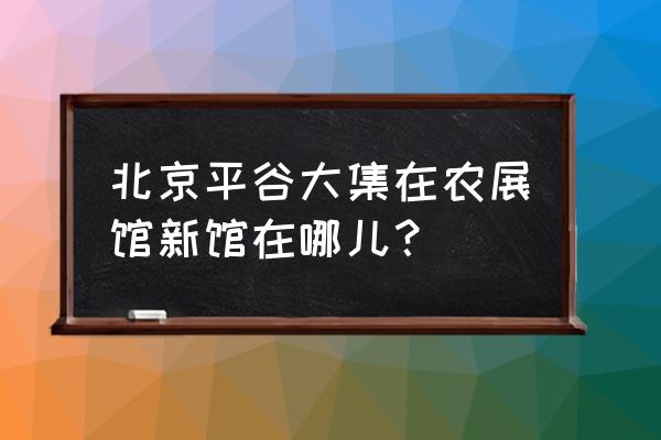 北京农展馆地址 北京平谷大集在农展馆新馆在哪儿？