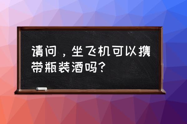 坐飞机可以带瓶装酒上机吗 请问，坐飞机可以携带瓶装酒吗？