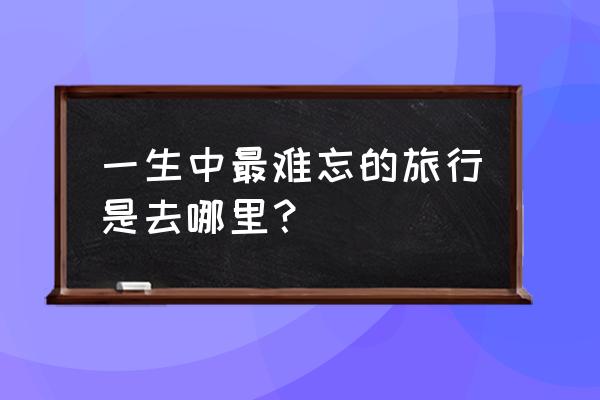 最难忘的旅行 一生中最难忘的旅行是去哪里？