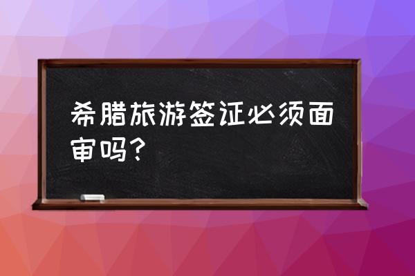 希腊签证需要面签吗 希腊旅游签证必须面审吗？