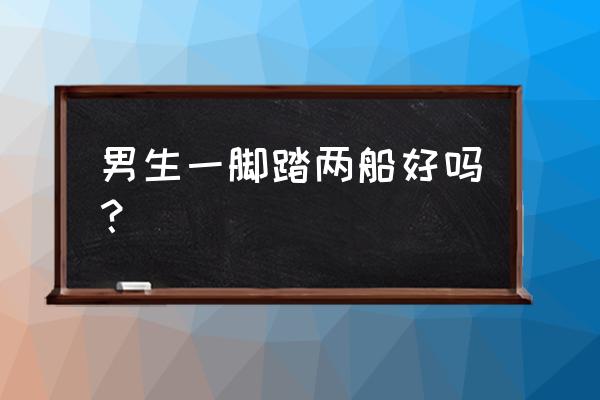 男人脚踏两只船选哪个 男生一脚踏两船好吗？